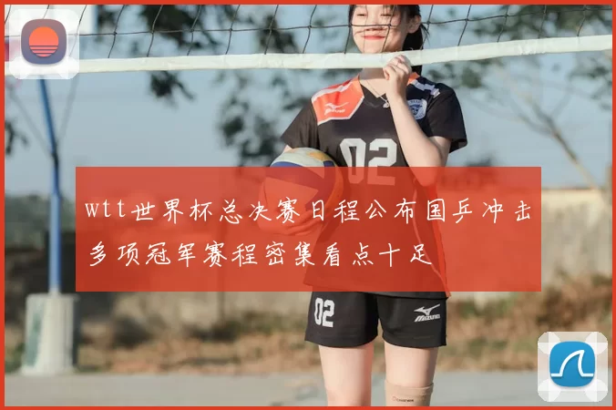 wtt世界杯总决赛日程公布国乒冲击多项冠军赛程密集看点十足