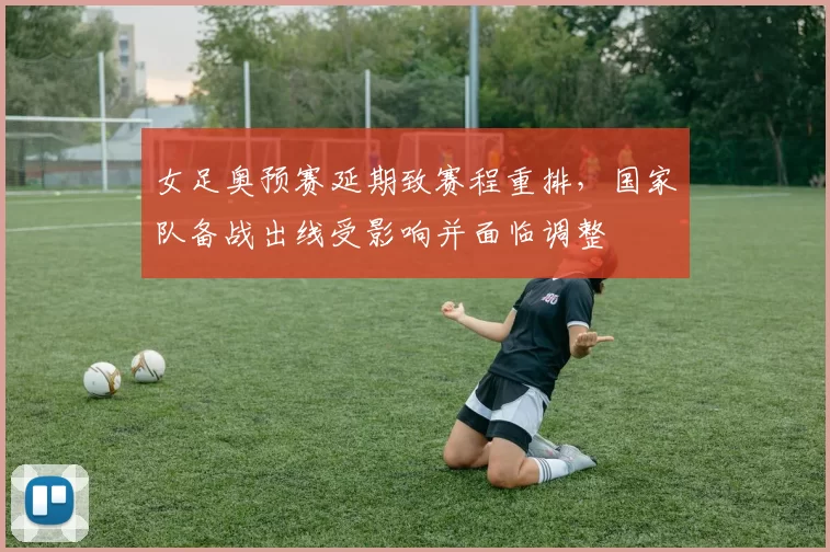 女足奥预赛延期致赛程重排，国家队备战出线受影响并面临调整