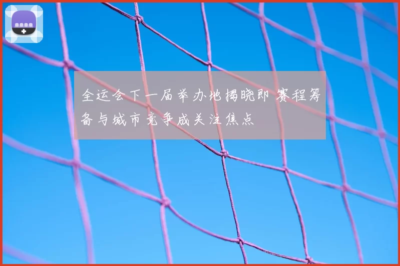 全运会下一届举办地揭晓即 赛程筹备与城市竞争成关注焦点