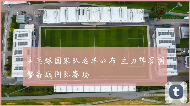 乒乓球国家队名单公布 主力阵容调整备战国际赛场