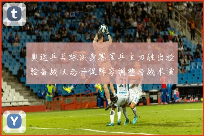 奥运乒乓球热身赛国乒主力胜出检验备战状态并促阵容调整与战术演练加密