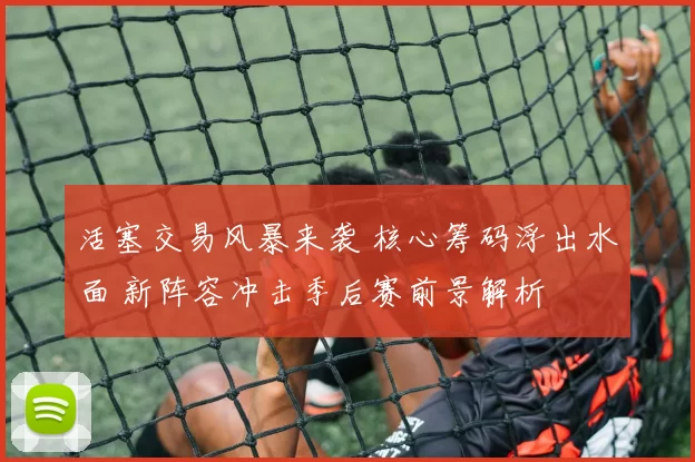 活塞交易风暴来袭 核心筹码浮出水面 新阵容冲击季后赛前景解析