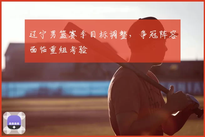 辽宁男篮赛季目标调整，争冠阵容面临重组考验