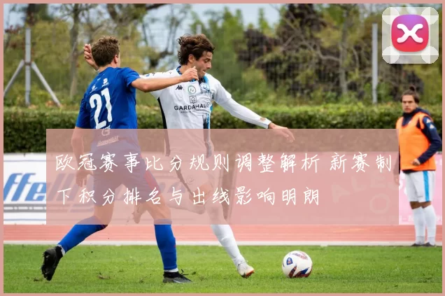 欧冠赛事比分规则调整解析 新赛制下积分排名与出线影响明朗