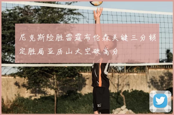 尼克斯险胜雷霆布伦森关键三分锁定胜局亚历山大空砍高分