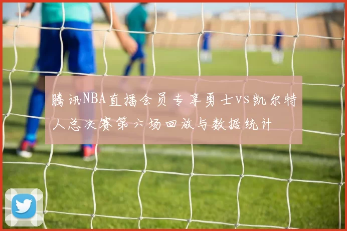 腾讯NBA直播会员专享勇士vs凯尔特人总决赛第六场回放与数据统计