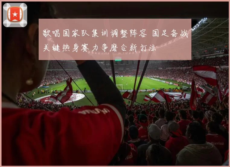 歌唱国家队集训调整阵容 国足备战关键热身赛力争磨合新打法