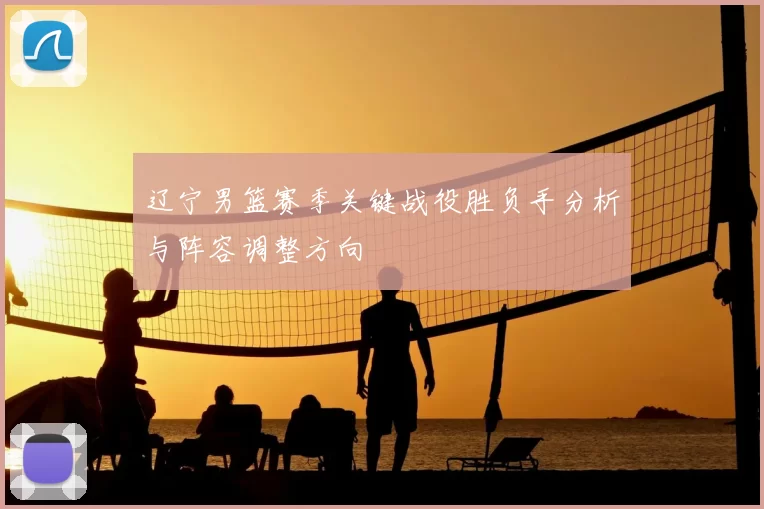 辽宁男篮赛季关键战役胜负手分析与阵容调整方向