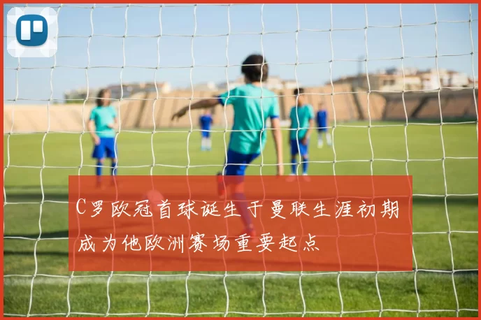 C罗欧冠首球诞生于曼联生涯初期 成为他欧洲赛场重要起点