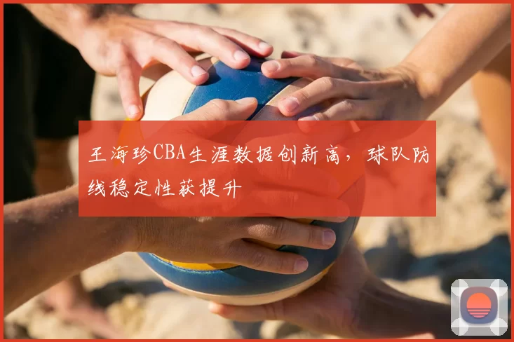 王海珍CBA生涯数据创新高，球队防线稳定性获提升