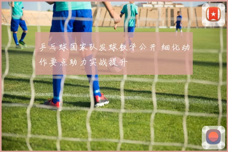 乒乓球国家队发球教学公开 细化动作要点助力实战提升