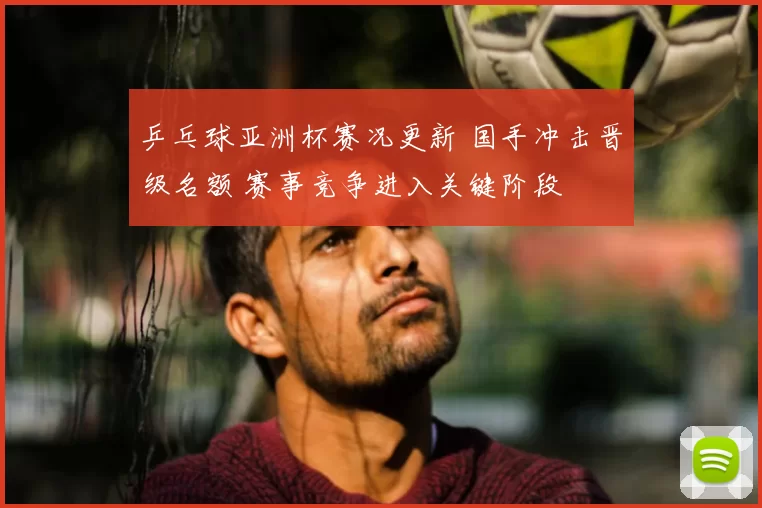 乒乓球亚洲杯赛况更新 国手冲击晋级名额 赛事竞争进入关键阶段