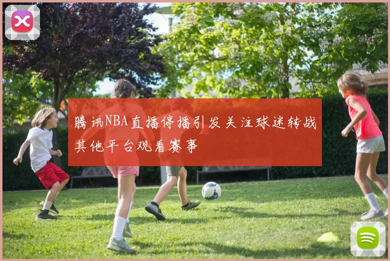 腾讯NBA直播停播引发关注球迷转战其他平台观看赛事