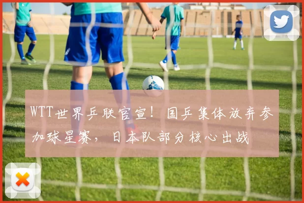 WTT世界乒联官宣!国乒集体放弃参加球星赛,日本队部分核心出战