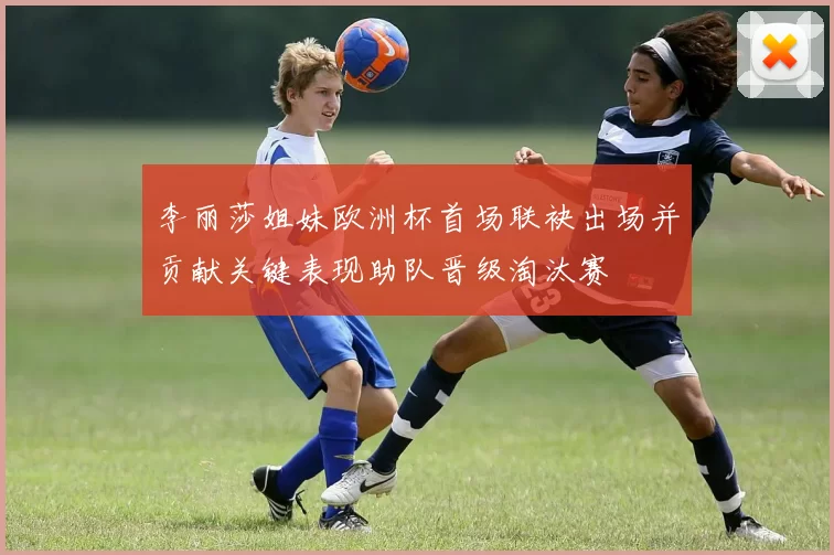 李丽莎姐妹欧洲杯首场联袂出场并贡献关键表现助队晋级淘汰赛