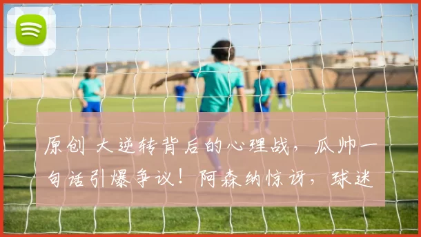 原创 大逆转背后的心理战，瓜帅一句话引爆争议！阿森纳惊讶，球迷直言：嘴硬到底