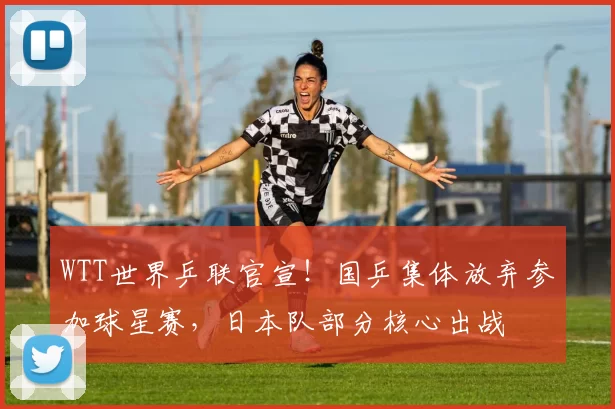 WTT世界乒联官宣!国乒集体放弃参加球星赛,日本队部分核心出战