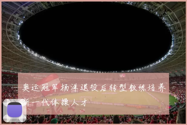 奥运冠军杨洋退役后转型教练培养新一代体操人才