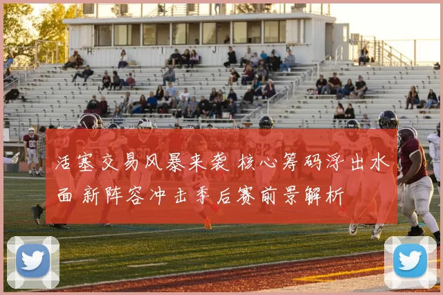 活塞交易风暴来袭 核心筹码浮出水面 新阵容冲击季后赛前景解析