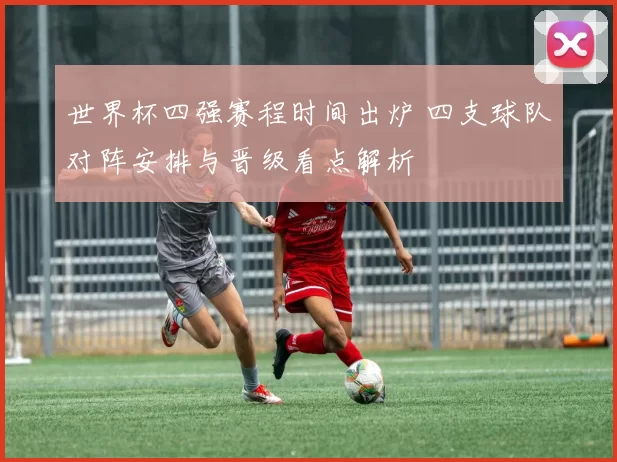 世界杯四强赛程时间出炉 四支球队对阵安排与晋级看点解析
