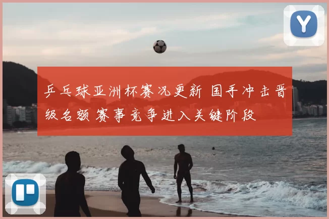 乒乓球亚洲杯赛况更新 国手冲击晋级名额 赛事竞争进入关键阶段