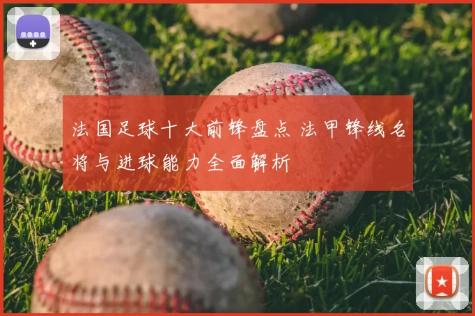 法国足球十大前锋盘点 法甲锋线名将与进球能力全面解析