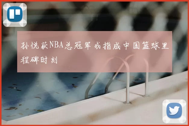 孙悦获NBA总冠军戒指成中国篮球里程碑时刻