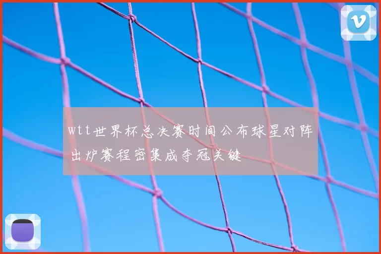 wtt世界杯总决赛时间公布球星对阵出炉赛程密集成夺冠关键