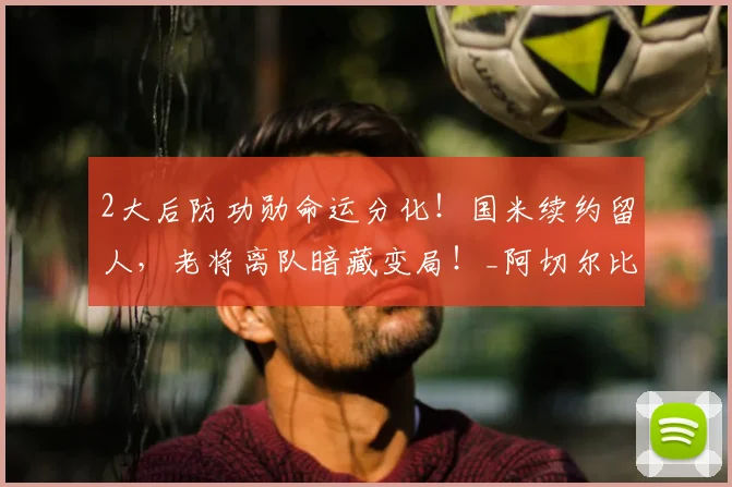 2大后防功勋命运分化！国米续约留人，老将离队暗藏变局！_阿切尔比_防线_意甲