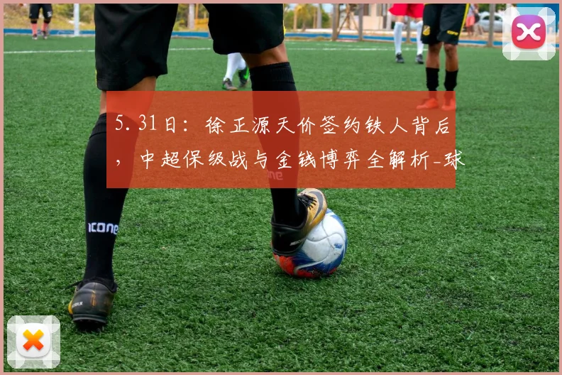 5.31日：徐正源天价签约铁人背后，中超保级战与金钱博弈全解析_球迷_成都_辽宁