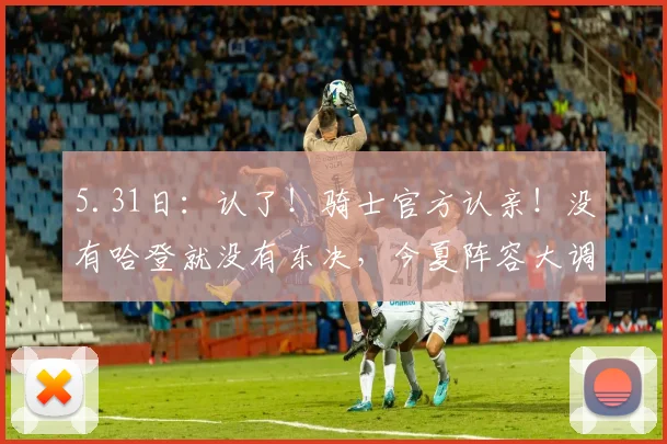 5.31日：认了！骑士官方认亲！没有哈登就没有东决，今夏阵容大调整：双枪不动，内线大变天_莱特·阿伦_多诺万·米切尔_CBA