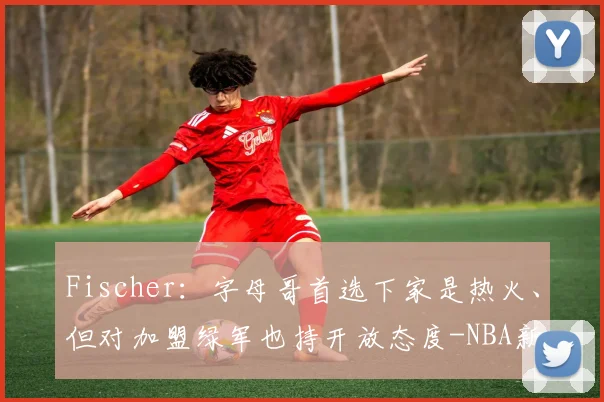 Fischer：字母哥首选下家是热火、但对加盟绿军也持开放态度-NBA新闻