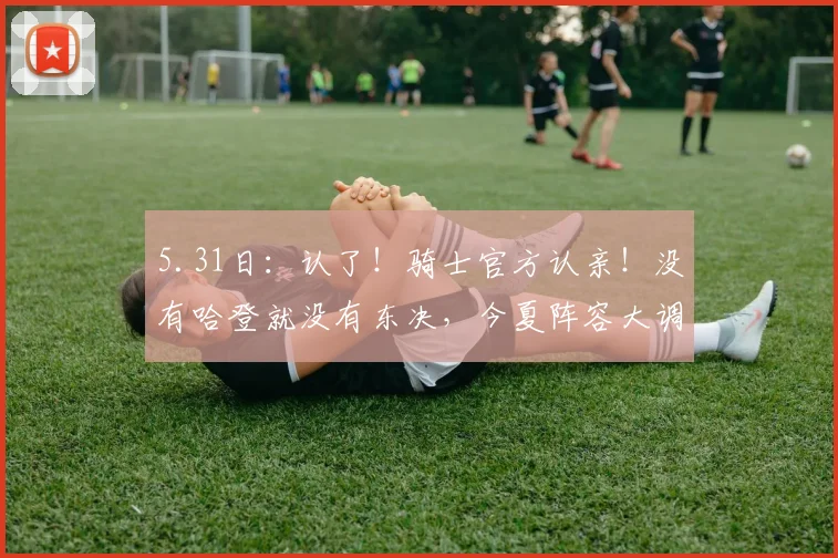 5.31日：认了！骑士官方认亲！没有哈登就没有东决，今夏阵容大调整：双枪不动，内线大变天_莱特·阿伦_多诺万·米切尔_CBA