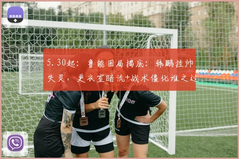 5.30起：鲁能困局揭底：韩鹏挂帅失灵，更衣室暗流+战术僵化谁之过？_克雷桑_比赛_赛季