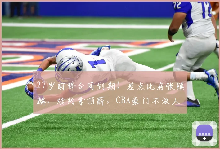 27岁前锋合同到期！差点比肩张镇麟，续约拿顶薪，CBA豪门不放人