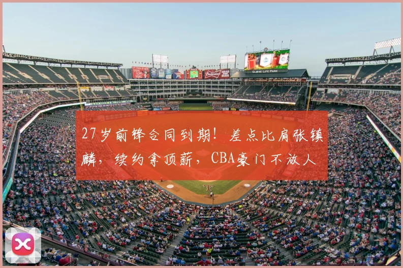 27岁前锋合同到期！差点比肩张镇麟，续约拿顶薪，CBA豪门不放人
