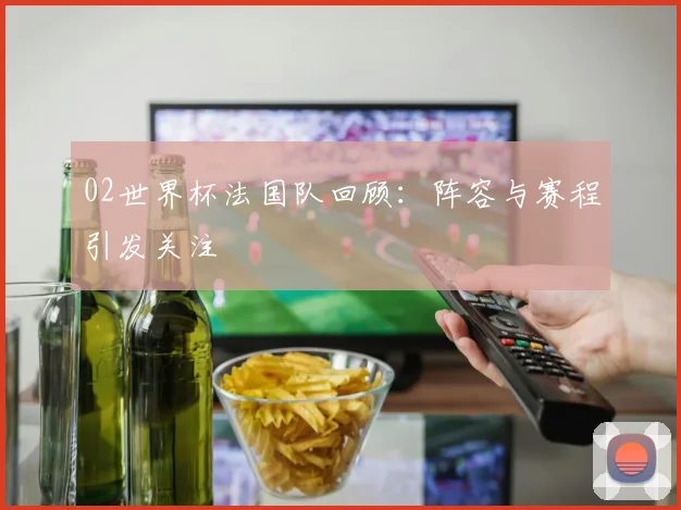 02世界杯法国队回顾：阵容与赛程引发关注