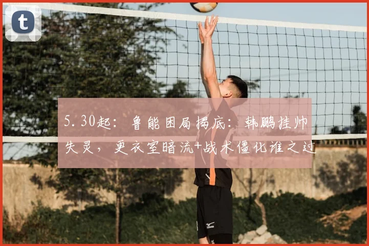 5.30起：鲁能困局揭底：韩鹏挂帅失灵，更衣室暗流+战术僵化谁之过？_克雷桑_比赛_赛季